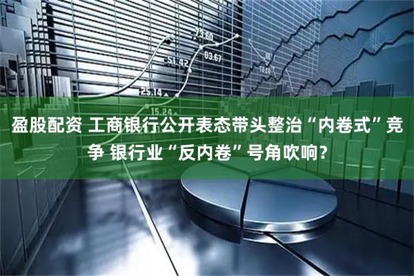 盈股配资 工商银行公开表态带头整治“内卷式”竞争 银行业“反内卷”号角吹响？