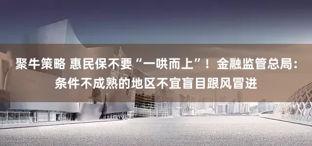 聚牛策略 惠民保不要“一哄而上”！金融监管总局：条件不成熟的地区不宜盲目跟风冒进