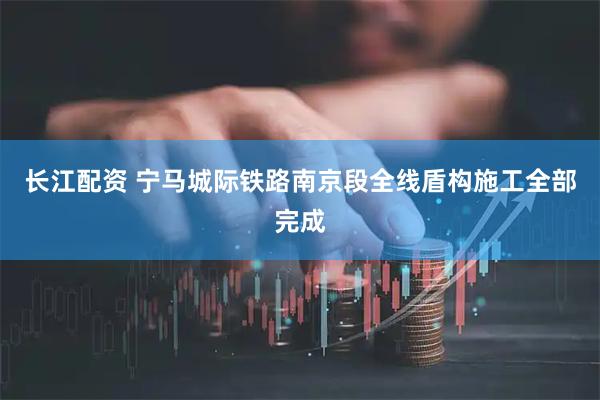 长江配资 宁马城际铁路南京段全线盾构施工全部完成