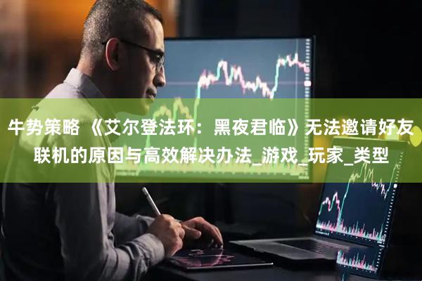 牛势策略 《艾尔登法环：黑夜君临》无法邀请好友联机的原因与高效解决办法_游戏_玩家_类型