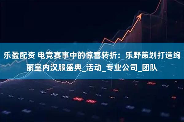 乐盈配资 电竞赛事中的惊喜转折：乐野策划打造绚丽室内汉服盛典_活动_专业公司_团队