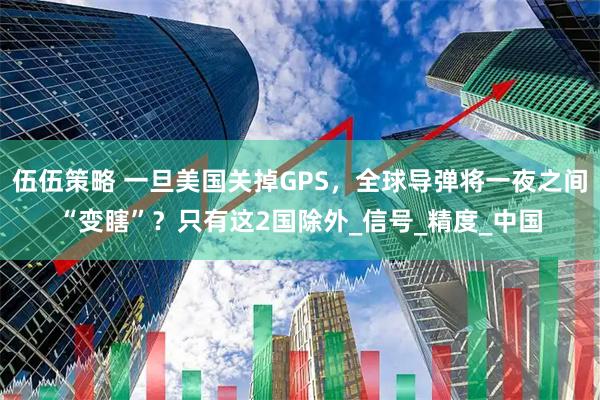 伍伍策略 一旦美国关掉GPS，全球导弹将一夜之间“变瞎”？只有这2国除外_信号_精度_中国