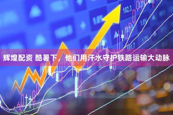 辉煌配资 酷暑下，他们用汗水守护铁路运输大动脉