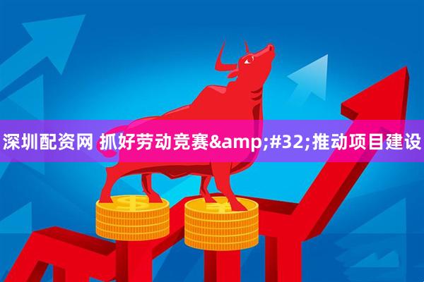 深圳配资网 抓好劳动竞赛&#32;推动项目建设