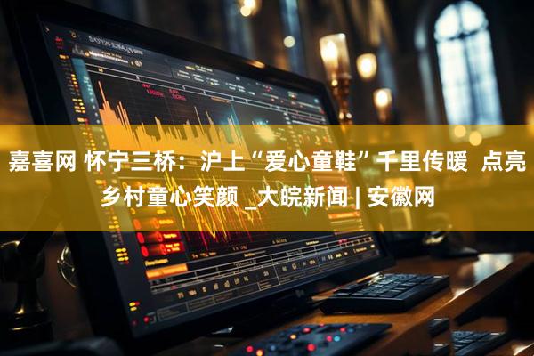 嘉喜网 怀宁三桥：沪上“爱心童鞋”千里传暖  点亮乡村童心笑颜 _大皖新闻 | 安徽网