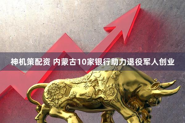 神机策配资 内蒙古10家银行助力退役军人创业
