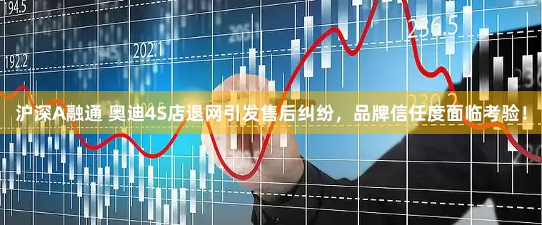沪深A融通 奥迪4S店退网引发售后纠纷，品牌信任度面临考验！