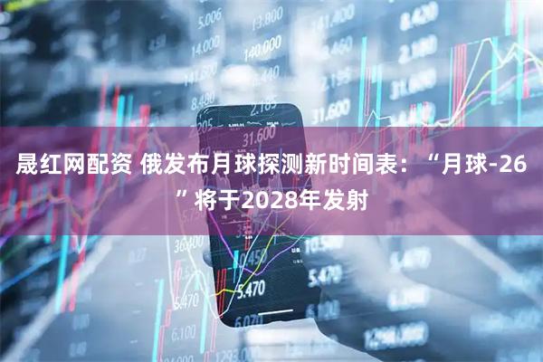 晟红网配资 俄发布月球探测新时间表：“月球-26”将于2028年发射