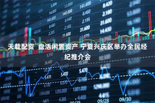 天载配资  盘活闲置资产 宁夏兴庆区举办全民经纪推介会