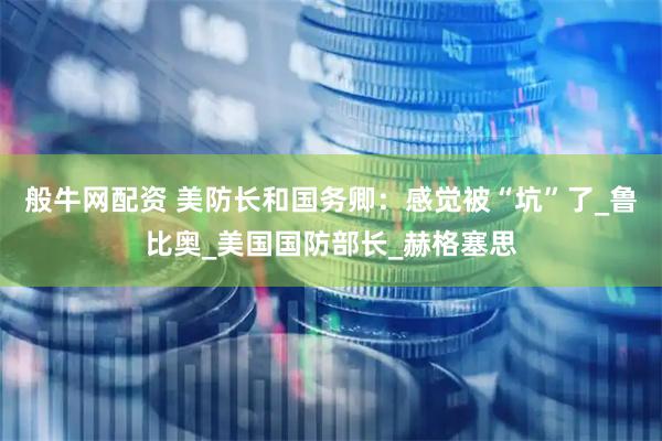 般牛网配资 美防长和国务卿：感觉被“坑”了_鲁比奥_美国国防部长_赫格塞思
