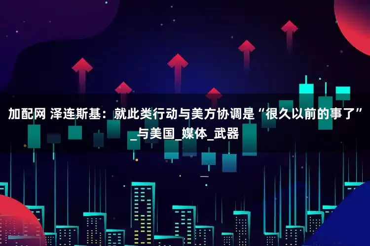 加配网 泽连斯基：就此类行动与美方协调是“很久以前的事了”_与美国_媒体_武器