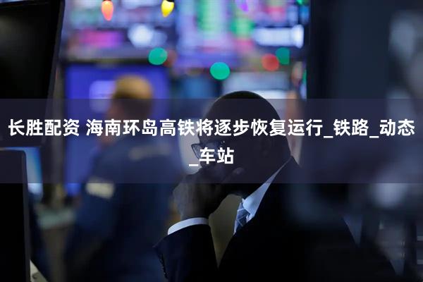 长胜配资 海南环岛高铁将逐步恢复运行_铁路_动态_车站