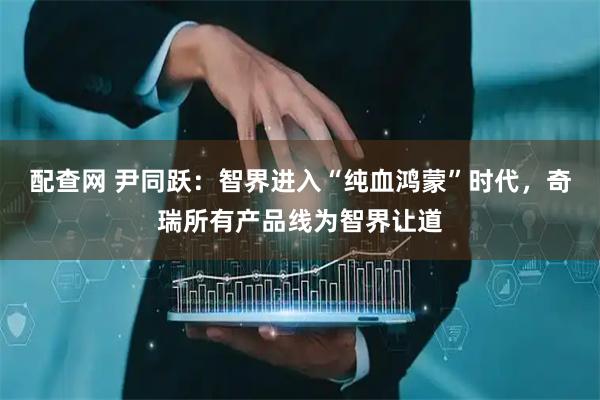 配查网 尹同跃：智界进入“纯血鸿蒙”时代，奇瑞所有产品线为智界让道