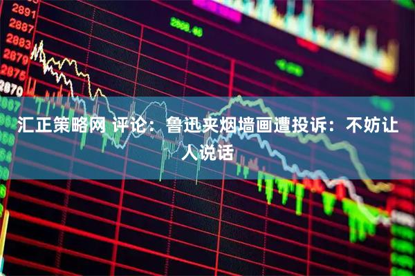 汇正策略网 评论：鲁迅夹烟墙画遭投诉：不妨让人说话
