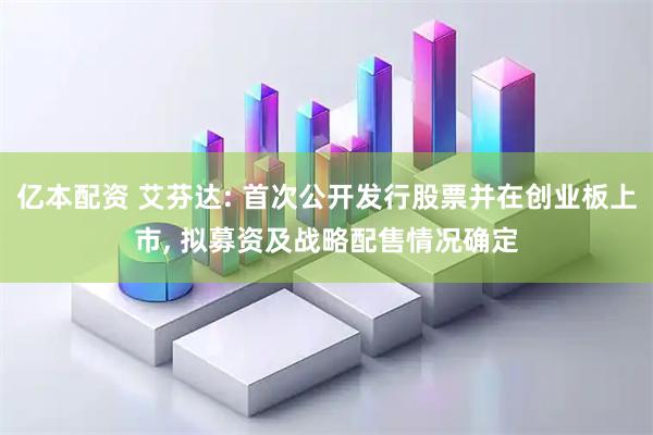 亿本配资 艾芬达: 首次公开发行股票并在创业板上市, 拟募资及战略配售情况确定