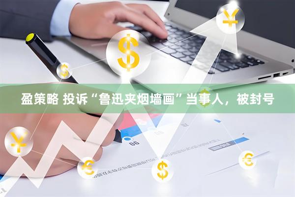 盈策略 投诉“鲁迅夹烟墙画”当事人，被封号