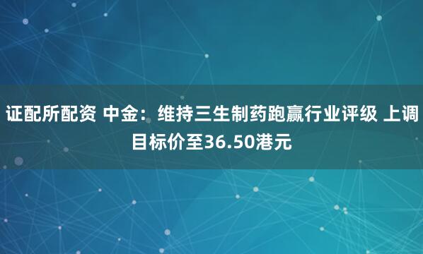 证配所配资 中金：维持三生制药跑赢行业评级 上调目标价至36.50港元