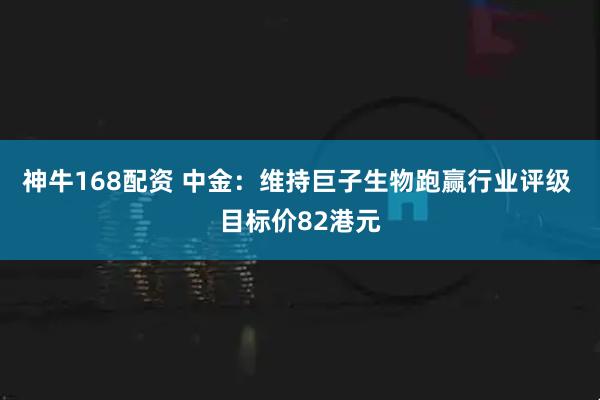 神牛168配资 中金：维持巨子生物跑赢行业评级 目标价82港元