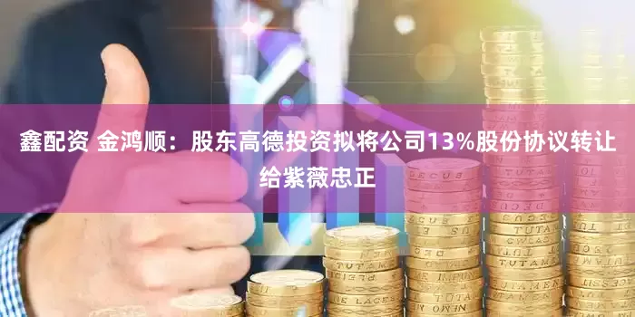 鑫配资 金鸿顺：股东高德投资拟将公司13%股份协议转让给紫薇忠正