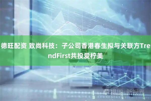 德旺配资 致尚科技：子公司香港春生拟与关联方TrendFirst共投爱柠美
