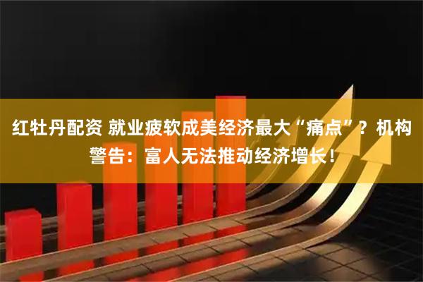 红牡丹配资 就业疲软成美经济最大“痛点”？机构警告：富人无法推动经济增长！