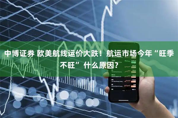 中博证券 欧美航线运价大跌！航运市场今年“旺季不旺” 什么原因？