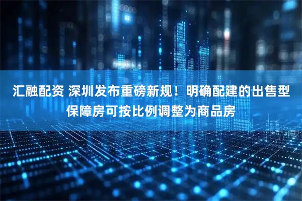 汇融配资 深圳发布重磅新规！明确配建的出售型保障房可按比例调整为商品房