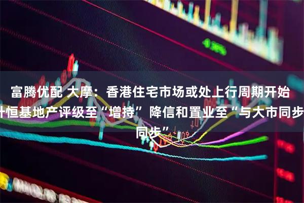 富腾优配 大摩：香港住宅市场或处上行周期开始 升恒基地产评级至“增持” 降信和置业至“与大市同步”