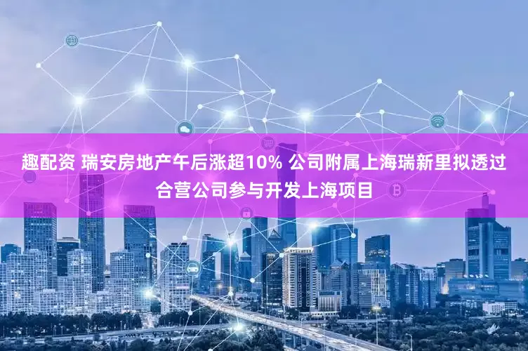 趣配资 瑞安房地产午后涨超10% 公司附属上海瑞新里拟透过合营公司参与开发上海项目
