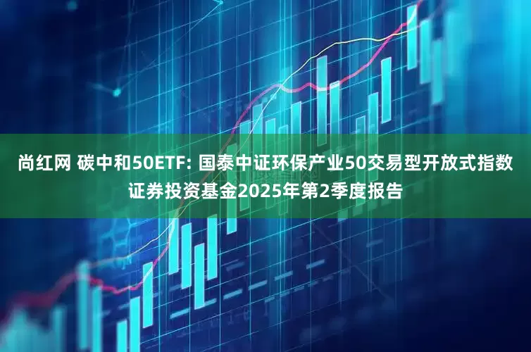 尚红网 碳中和50ETF: 国泰中证环保产业50交易型开放式指数证券投资基金2025年第2季度报告